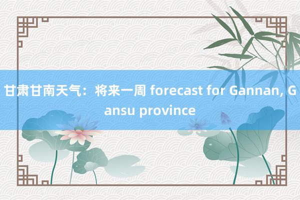 甘肃甘南天气：将来一周 forecast for Gannan， Gansu province